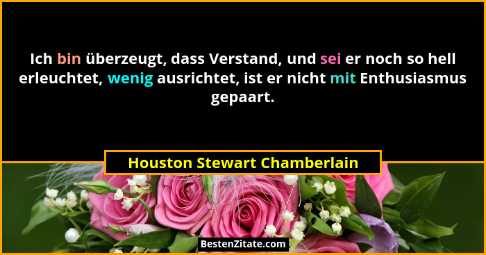 Ich bin überzeugt, dass Verstand, und sei er noch so hell erleuchtet, wenig ausrichtet, ist er nicht mit Enthusiasmus ge... - Houston Stewart Chamberlain