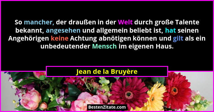 So mancher, der draußen in der Welt durch große Talente bekannt, angesehen und allgemein beliebt ist, hat seinen Angehörigen kein... - Jean de la Bruyère