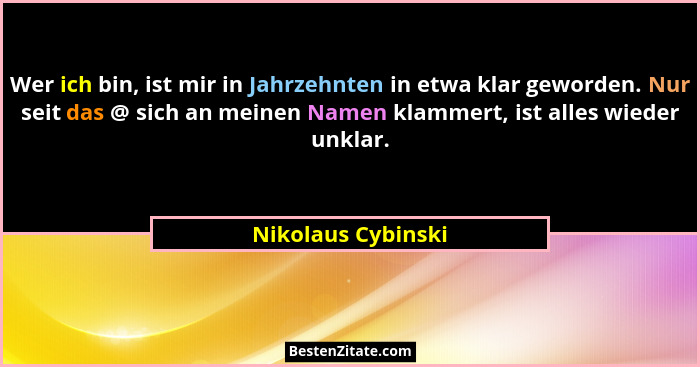 Wer ich bin, ist mir in Jahrzehnten in etwa klar geworden. Nur seit das @ sich an meinen Namen klammert, ist alles wieder unklar.... - Nikolaus Cybinski