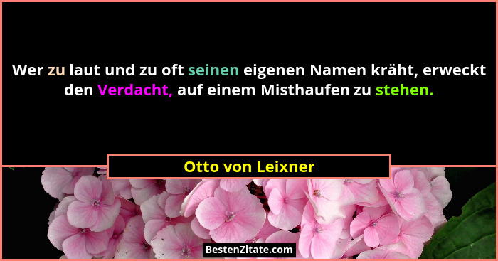 Wer zu laut und zu oft seinen eigenen Namen kräht, erweckt den Verdacht, auf einem Misthaufen zu stehen.... - Otto von Leixner