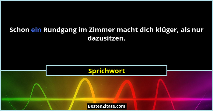 Schon ein Rundgang im Zimmer macht dich klüger, als nur dazusitzen.... - Sprichwort