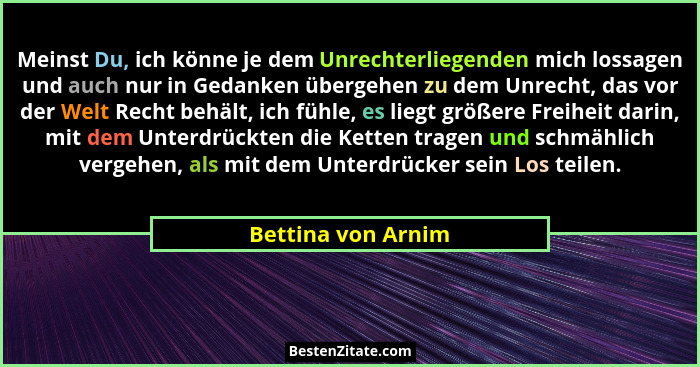 Meinst Du, ich könne je dem Unrechterliegenden mich lossagen und auch nur in Gedanken übergehen zu dem Unrecht, das vor der Welt R... - Bettina von Arnim