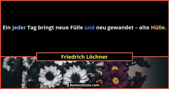 Ein jeder Tag bringt neue Fülle und neu gewandet – alte Hülle.... - Friedrich Löchner