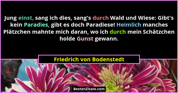 Jung einst, sang ich dies, sang's durch Wald und Wiese: Gibt's kein Paradies, gibt es doch Paradiese! Heimlich manc... - Friedrich von Bodenstedt