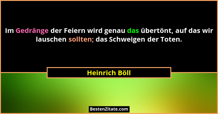 Im Gedränge der Feiern wird genau das übertönt, auf das wir lauschen sollten; das Schweigen der Toten.... - Heinrich Böll