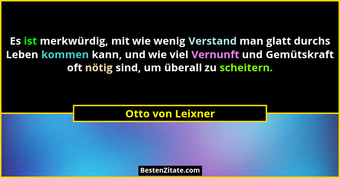 Es ist merkwürdig, mit wie wenig Verstand man glatt durchs Leben kommen kann, und wie viel Vernunft und Gemütskraft oft nötig sind,... - Otto von Leixner