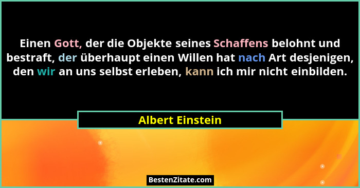 Einen Gott, der die Objekte seines Schaffens belohnt und bestraft, der überhaupt einen Willen hat nach Art desjenigen, den wir an un... - Albert Einstein
