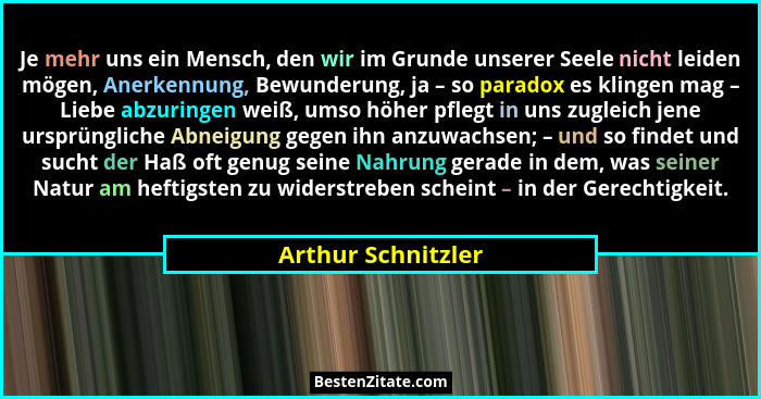 Je mehr uns ein Mensch, den wir im Grunde unserer Seele nicht leiden mögen, Anerkennung, Bewunderung, ja – so paradox es klingen m... - Arthur Schnitzler