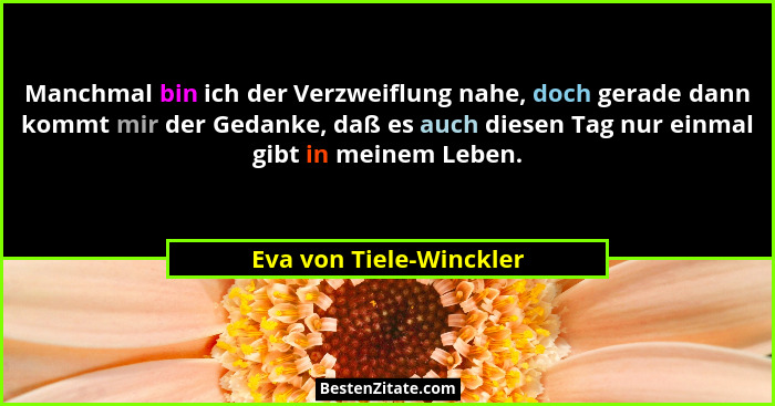 Manchmal bin ich der Verzweiflung nahe, doch gerade dann kommt mir der Gedanke, daß es auch diesen Tag nur einmal gibt in mei... - Eva von Tiele-Winckler