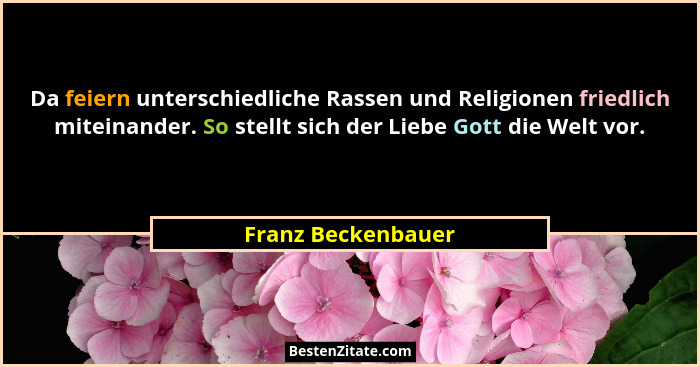 Da feiern unterschiedliche Rassen und Religionen friedlich miteinander. So stellt sich der Liebe Gott die Welt vor.... - Franz Beckenbauer
