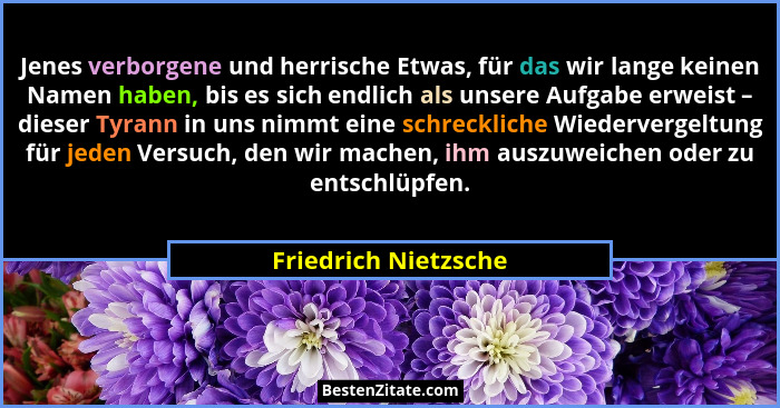 Jenes verborgene und herrische Etwas, für das wir lange keinen Namen haben, bis es sich endlich als unsere Aufgabe erweist – die... - Friedrich Nietzsche