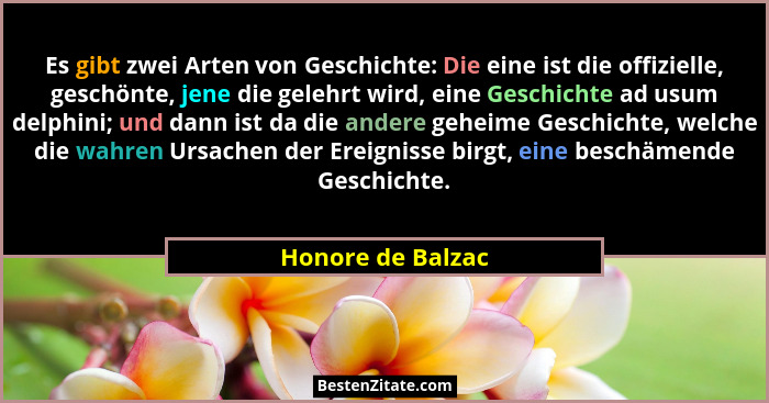 Es gibt zwei Arten von Geschichte: Die eine ist die offizielle, geschönte, jene die gelehrt wird, eine Geschichte ad usum delphini;... - Honore de Balzac