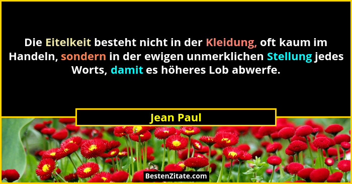 Die Eitelkeit besteht nicht in der Kleidung, oft kaum im Handeln, sondern in der ewigen unmerklichen Stellung jedes Worts, damit es höhere... - Jean Paul