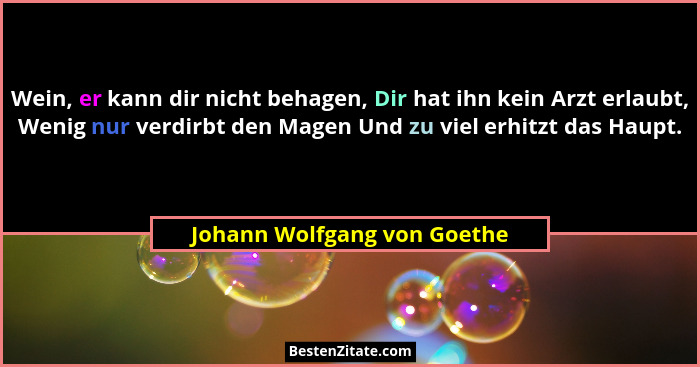 Wein, er kann dir nicht behagen, Dir hat ihn kein Arzt erlaubt, Wenig nur verdirbt den Magen Und zu viel erhitzt das Haup... - Johann Wolfgang von Goethe