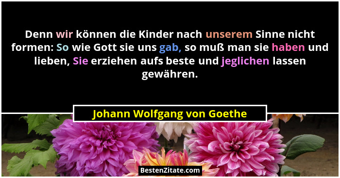 Denn wir können die Kinder nach unserem Sinne nicht formen: So wie Gott sie uns gab, so muß man sie haben und lieben, Sie... - Johann Wolfgang von Goethe