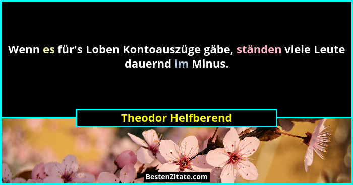Wenn es für's Loben Kontoauszüge gäbe, ständen viele Leute dauernd im Minus.... - Theodor Helfberend