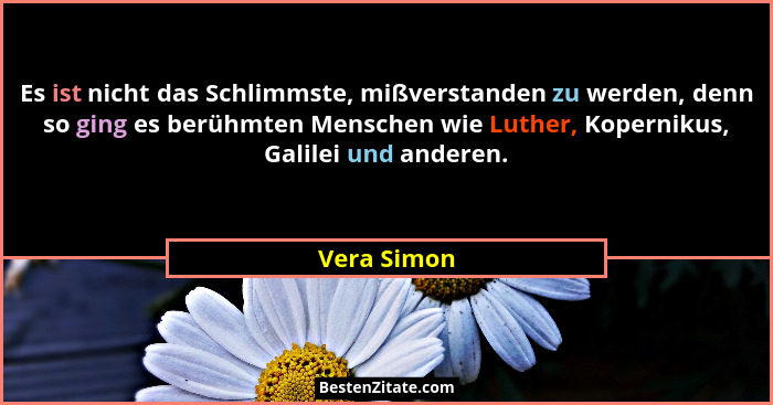 Es ist nicht das Schlimmste, mißverstanden zu werden, denn so ging es berühmten Menschen wie Luther, Kopernikus, Galilei und anderen.... - Vera Simon