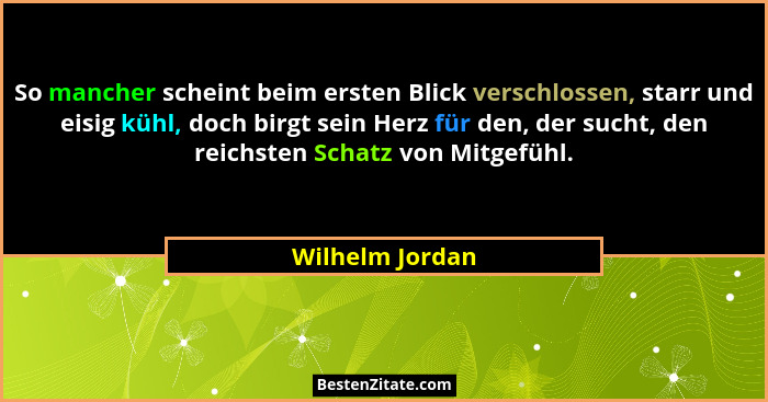 So mancher scheint beim ersten Blick verschlossen, starr und eisig kühl, doch birgt sein Herz für den, der sucht, den reichsten Schat... - Wilhelm Jordan