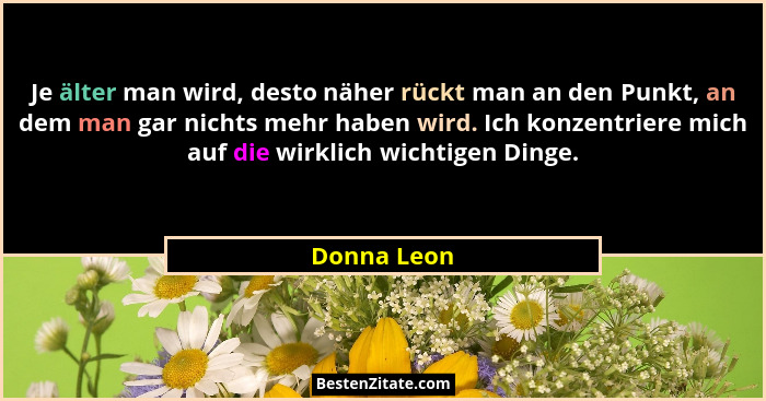 Je älter man wird, desto näher rückt man an den Punkt, an dem man gar nichts mehr haben wird. Ich konzentriere mich auf die wirklich wich... - Donna Leon