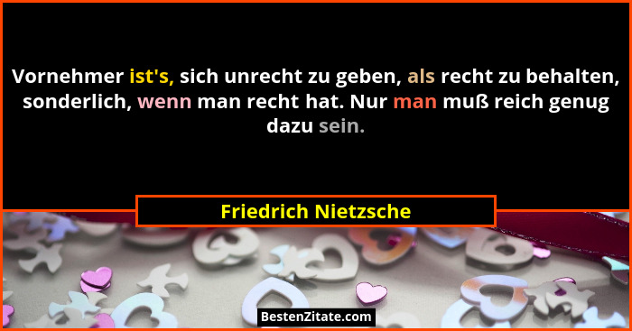 Vornehmer ist's, sich unrecht zu geben, als recht zu behalten, sonderlich, wenn man recht hat. Nur man muß reich genug dazu... - Friedrich Nietzsche