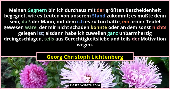 Meinen Gegnern bin ich durchaus mit der größten Bescheidenheit begegnet, wie es Leuten von unserem Stand zukommt; es müß... - Georg Christoph Lichtenberg
