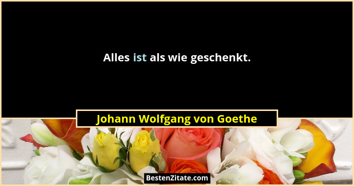 Alles ist als wie geschenkt.... - Johann Wolfgang von Goethe