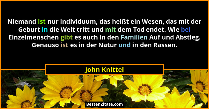 Niemand ist nur Individuum, das heißt ein Wesen, das mit der Geburt in die Welt tritt und mit dem Tod endet. Wie bei Einzelmenschen gib... - John Knittel