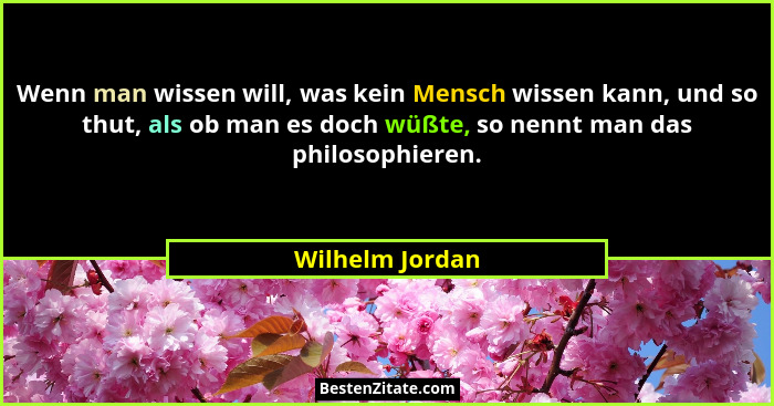 Wenn man wissen will, was kein Mensch wissen kann, und so thut, als ob man es doch wüßte, so nennt man das philosophieren.... - Wilhelm Jordan
