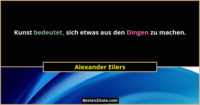 Kunst bedeutet, sich etwas aus den Dingen zu machen.... - Alexander Eilers