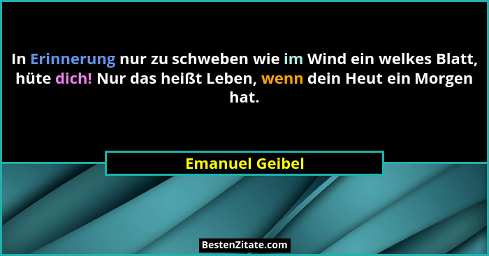 In Erinnerung nur zu schweben wie im Wind ein welkes Blatt, hüte dich! Nur das heißt Leben, wenn dein Heut ein Morgen hat.... - Emanuel Geibel