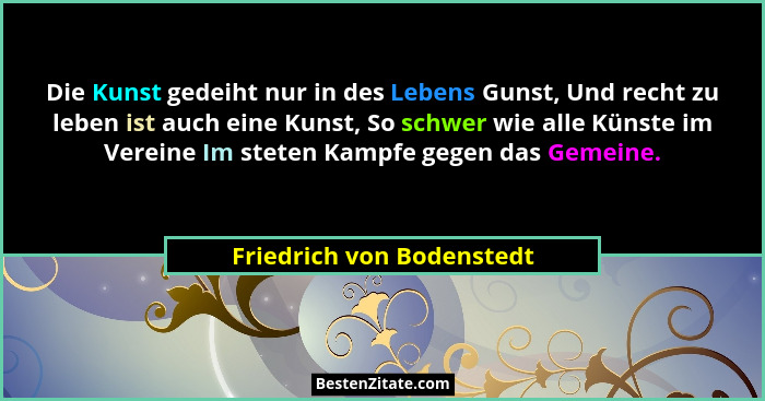 Die Kunst gedeiht nur in des Lebens Gunst, Und recht zu leben ist auch eine Kunst, So schwer wie alle Künste im Vereine Im... - Friedrich von Bodenstedt