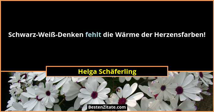 Schwarz-Weiß-Denken fehlt die Wärme der Herzensfarben!... - Helga Schäferling