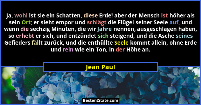 Ja, wohl ist sie ein Schatten, diese Erde! aber der Mensch ist höher als sein Ort; er sieht empor und schlägt die Flügel seiner Seele auf,... - Jean Paul