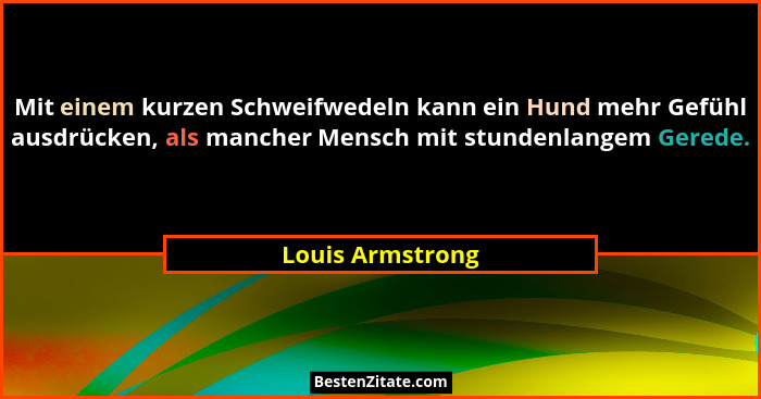 Mit einem kurzen Schweifwedeln kann ein Hund mehr Gefühl ausdrücken, als mancher Mensch mit stundenlangem Gerede.... - Louis Armstrong