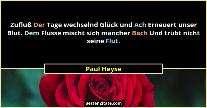 Zufluß Der Tage wechselnd Glück und Ach Erneuert unser Blut. Dem Flusse mischt sich mancher Bach Und trübt nicht seine Flut.... - Paul Heyse