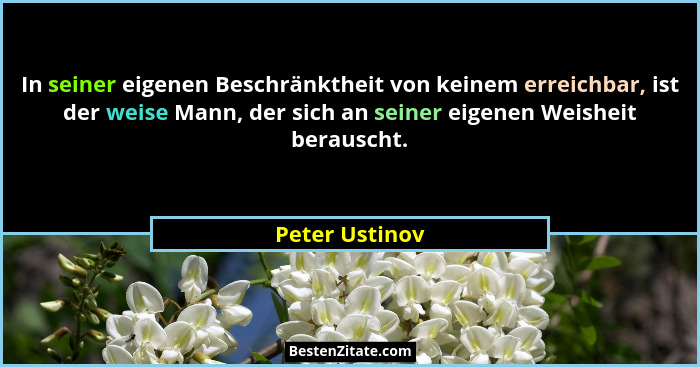 In seiner eigenen Beschränktheit von keinem erreichbar, ist der weise Mann, der sich an seiner eigenen Weisheit berauscht.... - Peter Ustinov