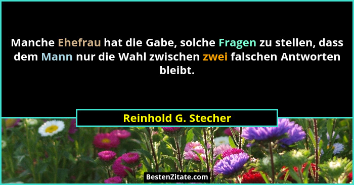 Manche Ehefrau hat die Gabe, solche Fragen zu stellen, dass dem Mann nur die Wahl zwischen zwei falschen Antworten bleibt.... - Reinhold G. Stecher
