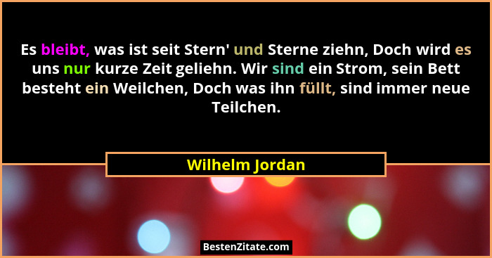 Es bleibt, was ist seit Stern' und Sterne ziehn, Doch wird es uns nur kurze Zeit geliehn. Wir sind ein Strom, sein Bett besteht e... - Wilhelm Jordan