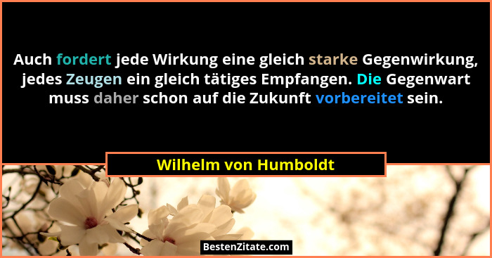 Auch fordert jede Wirkung eine gleich starke Gegenwirkung, jedes Zeugen ein gleich tätiges Empfangen. Die Gegenwart muss daher... - Wilhelm von Humboldt