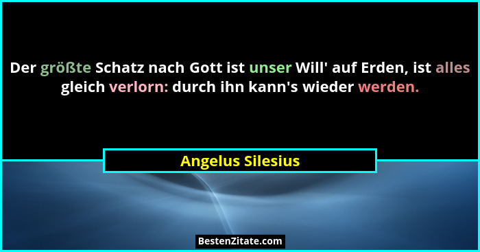 Der größte Schatz nach Gott ist unser Will' auf Erden, ist alles gleich verlorn: durch ihn kann's wieder werden.... - Angelus Silesius