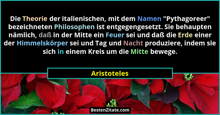 Die Theorie der italienischen, mit dem Namen "Pythagoreer" bezeichneten Philosophen ist entgegengesetzt. Sie behaupten nämlich,... - Aristoteles