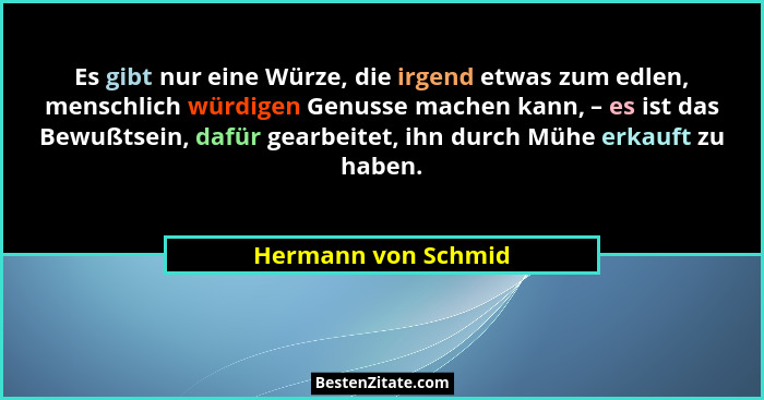 Es gibt nur eine Würze, die irgend etwas zum edlen, menschlich würdigen Genusse machen kann, – es ist das Bewußtsein, dafür gearb... - Hermann von Schmid