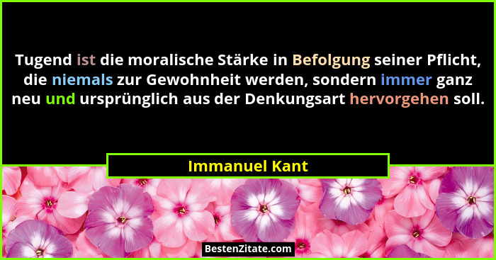 Tugend ist die moralische Stärke in Befolgung seiner Pflicht, die niemals zur Gewohnheit werden, sondern immer ganz neu und ursprüngli... - Immanuel Kant