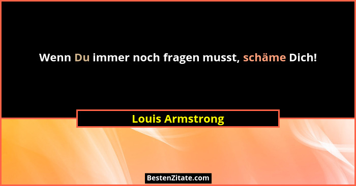 Wenn Du immer noch fragen musst, schäme Dich!... - Louis Armstrong