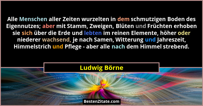 Alle Menschen aller Zeiten wurzelten in dem schmutzigen Boden des Eigennutzes; aber mit Stamm, Zweigen, Blüten und Früchten erhoben sie... - Ludwig Börne
