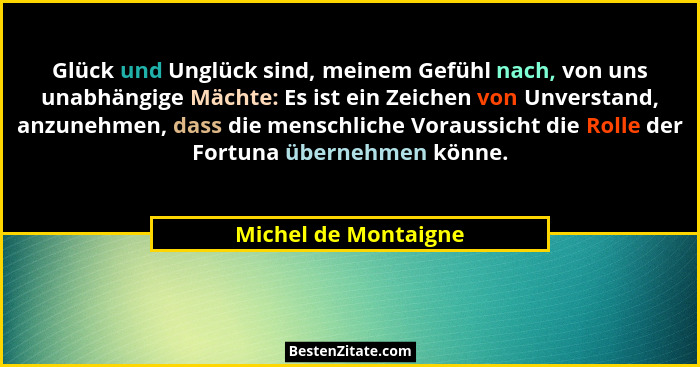 Glück und Unglück sind, meinem Gefühl nach, von uns unabhängige Mächte: Es ist ein Zeichen von Unverstand, anzunehmen, dass die... - Michel de Montaigne