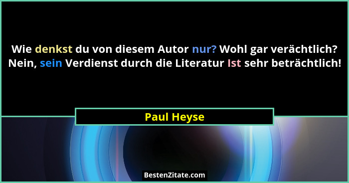 Wie denkst du von diesem Autor nur? Wohl gar verächtlich? Nein, sein Verdienst durch die Literatur Ist sehr beträchtlich!... - Paul Heyse