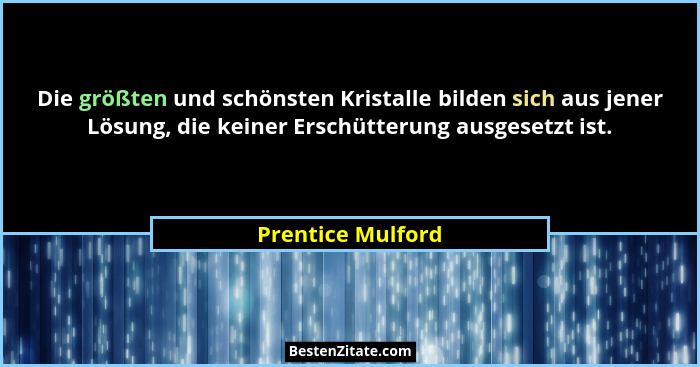 Die größten und schönsten Kristalle bilden sich aus jener Lösung, die keiner Erschütterung ausgesetzt ist.... - Prentice Mulford