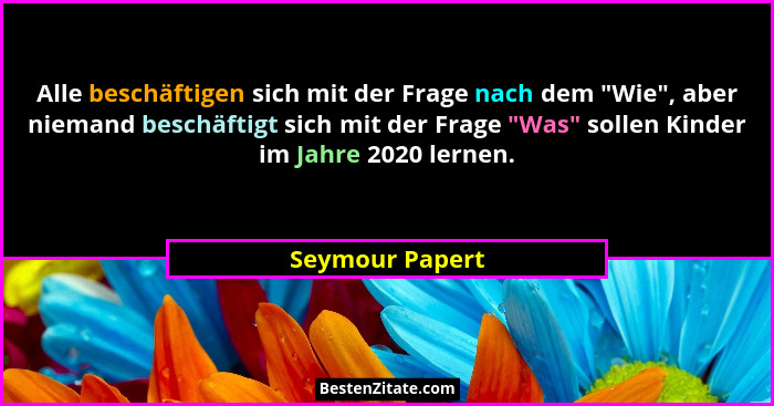 Alle beschäftigen sich mit der Frage nach dem "Wie", aber niemand beschäftigt sich mit der Frage "Was" sollen Kinder... - Seymour Papert