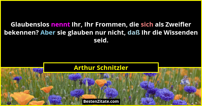 Glaubenslos nennt Ihr, Ihr Frommen, die sich als Zweifler bekennen? Aber sie glauben nur nicht, daß Ihr die Wissenden seid.... - Arthur Schnitzler